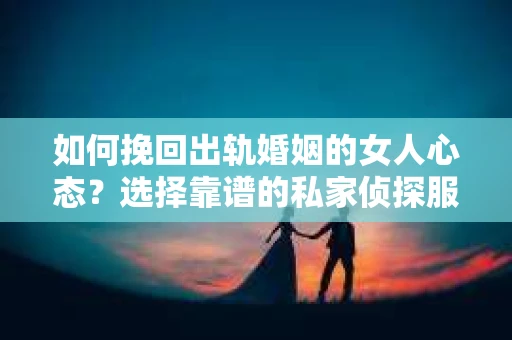 如何挽回出轨婚姻的女人心态？选择靠谱的私家侦探服务指南