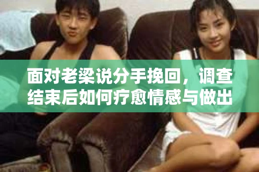 面对老梁说分手挽回，调查结束后如何疗愈情感与做出人生决策？