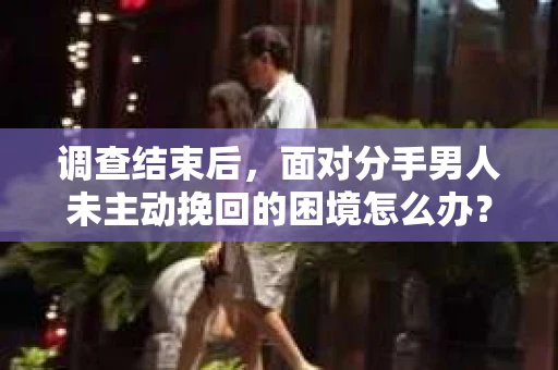 调查结束后,面对分手男人未主动挽回的困境怎么办? 调查结束后,面对分手男人未主动挽回的困境怎么办?