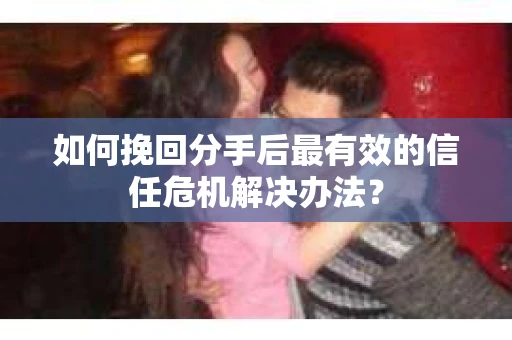 如何挽回分手后最有效的信任危机解决办法？