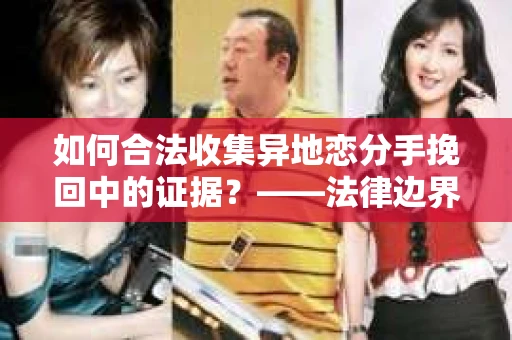 如何合法收集异地恋分手挽回中的证据？——法律边界内的取证策略