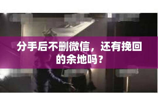 分手后不删微信，还有挽回的余地吗？