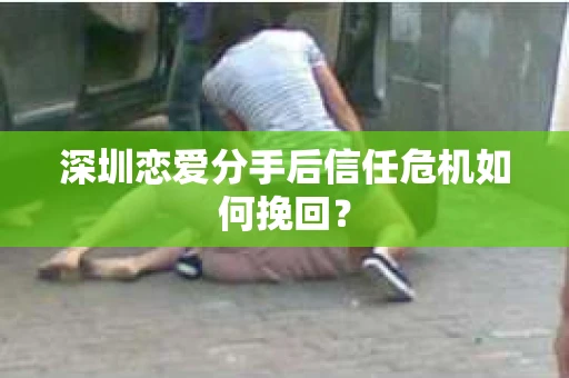 深圳恋爱分手后信任危机如何挽回？