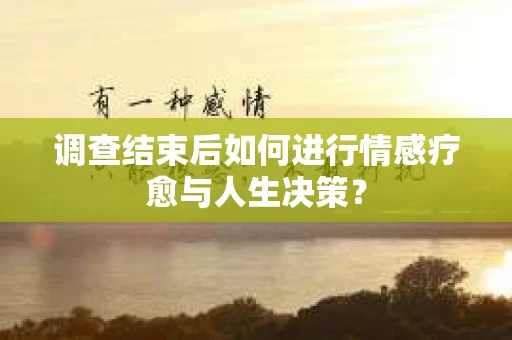 调查结束后如何进行情感疗愈与人生决策？