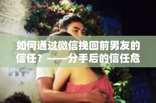 如何通过微信挽回前男友的信任？——分手后的信任危机解决方案